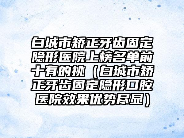 白城市矫正牙齿固定隐形医院上榜名单前十有的挑（白城市矫正牙齿固定隐形口腔医院效果优势尽显）