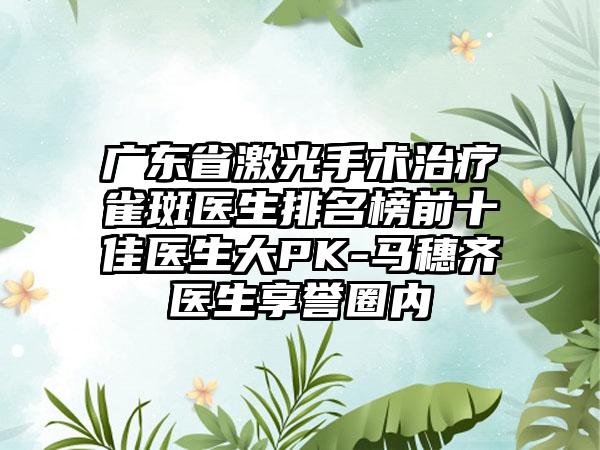 广东省激光手术治疗雀斑医生排名榜前十佳医生大PK-马穗齐医生享誉圈内