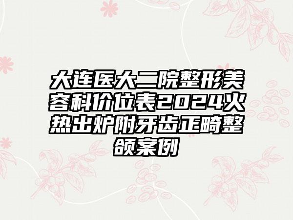 大连医大二院整形美容科价位表2024火热出炉附牙齿正畸整颌案例