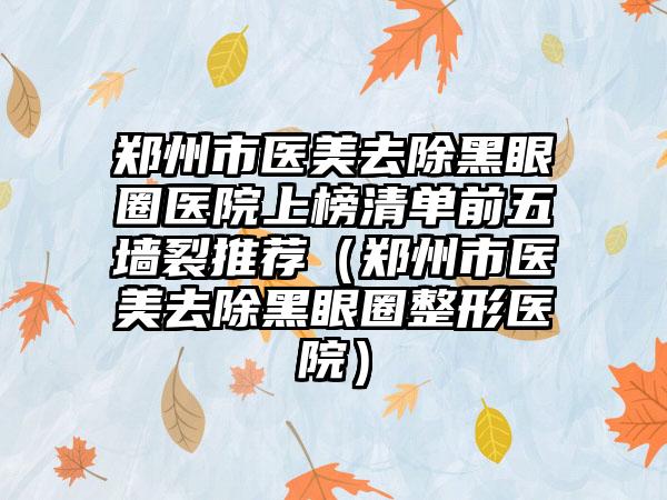 郑州市医美去除黑眼圈医院上榜清单前五墙裂推荐（郑州市医美去除黑眼圈整形医院）