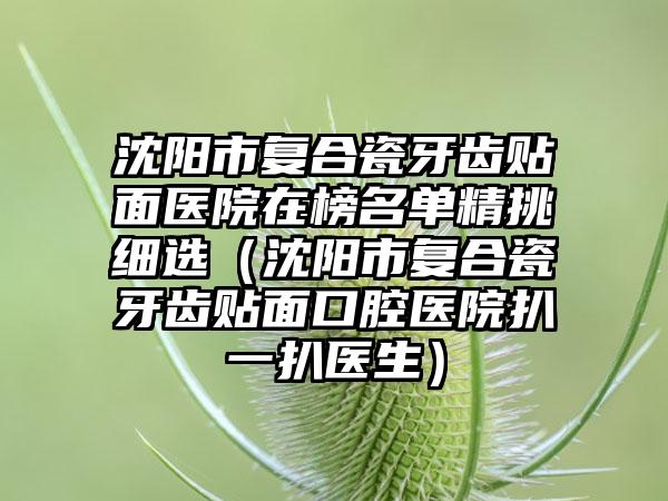 沈阳市复合瓷牙齿贴面医院在榜名单精挑细选（沈阳市复合瓷牙齿贴面口腔医院扒一扒医生）