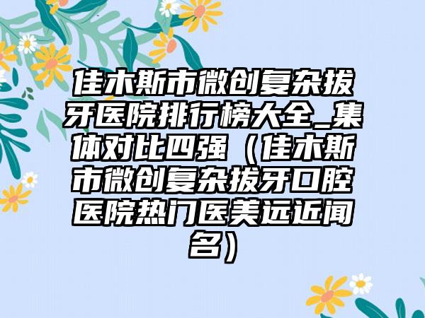 佳木斯市微创复杂拔牙医院排行榜大全_集体对比四强（佳木斯市微创复杂拔牙口腔医院热门医美远近闻名）