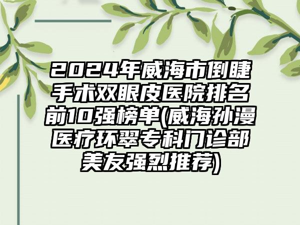 2024年威海市倒睫手术双眼皮医院排名前10强榜单(威海孙漫医疗环翠专科门诊部美友强烈推荐)