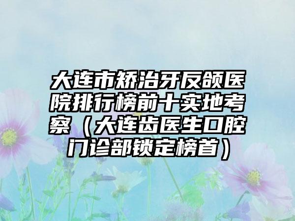 大连市矫治牙反颌医院排行榜前十实地考察（大连齿医生口腔门诊部锁定榜首）