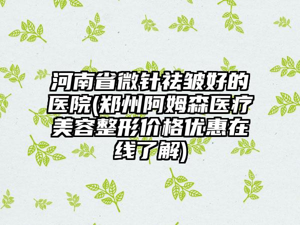 河南省微针祛皱好的医院(郑州阿姆森医疗美容整形价格优惠在线了解)