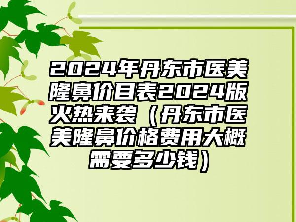 2024年丹东市医美隆鼻价目表2024版火热来袭（丹东市医美隆鼻价格费用大概需要多少钱）