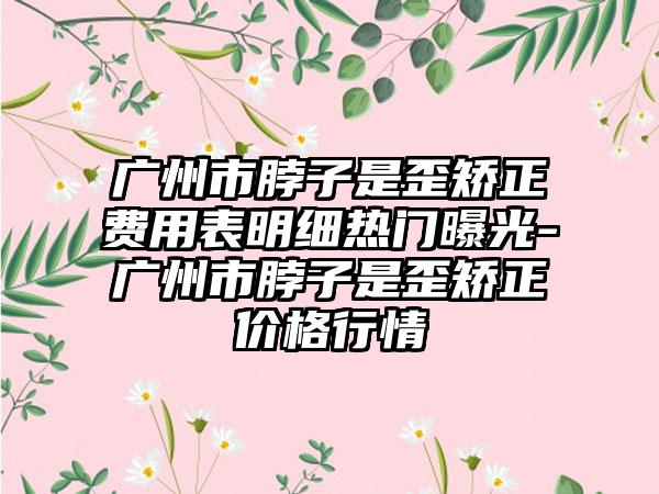 广州市脖子是歪矫正费用表明细热门曝光-广州市脖子是歪矫正价格行情