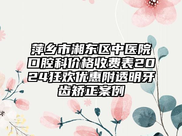 萍乡市湘东区中医院口腔科价格收费表2024狂欢优惠附透明牙齿矫正案例