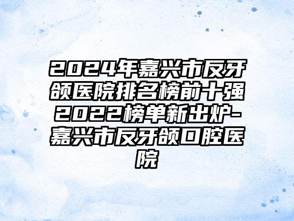 2024年嘉兴市反牙颌医院排名榜前十强2022榜单新出炉-嘉兴市反牙颌口腔医院