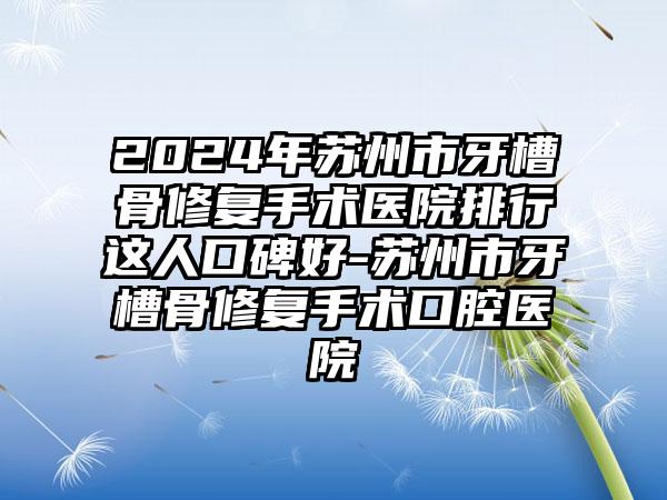 2024年苏州市牙槽骨修复手术医院排行这人口碑好-苏州市牙槽骨修复手术口腔医院