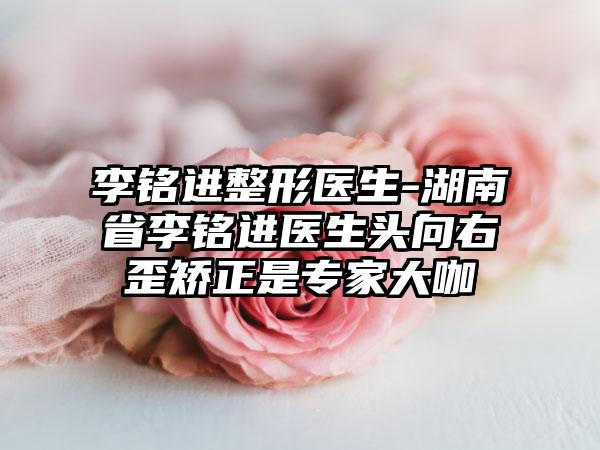 李铭进整形医生-湖南省李铭进医生头向右歪矫正是专家大咖