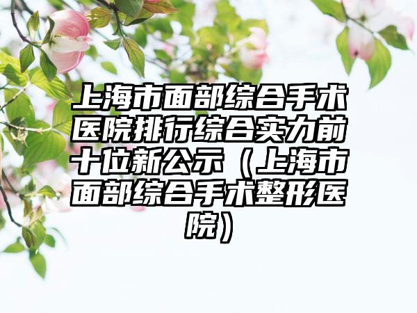 上海市面部综合手术医院排行综合实力前十位新公示（上海市面部综合手术整形医院）