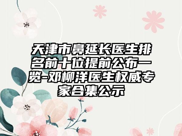 天津市鼻延长医生排名前十位提前公布一览-邓柳洋医生权威专家合集公示