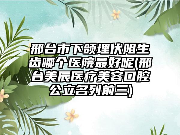 邢台市下颌埋伏阻生齿哪个医院最好呢(邢台美辰医疗美容口腔公立名列前三)