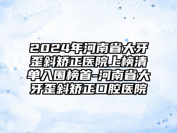 2024年河南省大牙歪斜矫正医院上榜清单入围榜首-河南省大牙歪斜矫正口腔医院