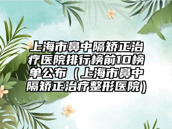 上海市鼻中隔矫正治疗医院排行榜前10榜单公布（上海市鼻中隔矫正治疗整形医院）