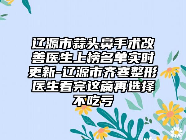 辽源市蒜头鼻手术改善医生上榜名单实时更新-辽源市齐寒整形医生看完这篇再选择不吃亏