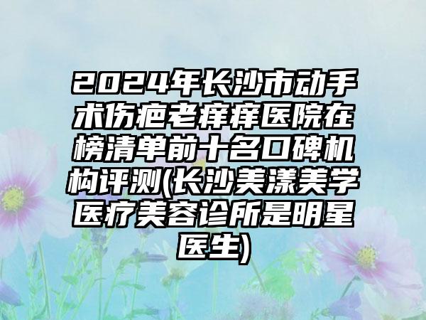 2024年长沙市动手术伤疤老痒痒医院在榜清单前十名口碑机构评测(长沙美漾美学医疗美容诊所是明星医生)