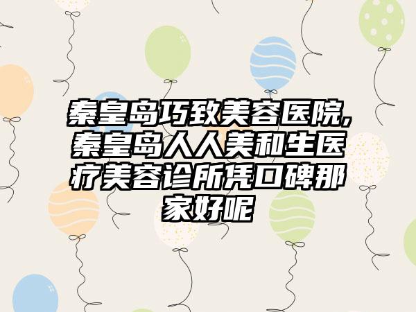 秦皇岛巧致美容医院,秦皇岛人人美和生医疗美容诊所凭口碑那家好呢