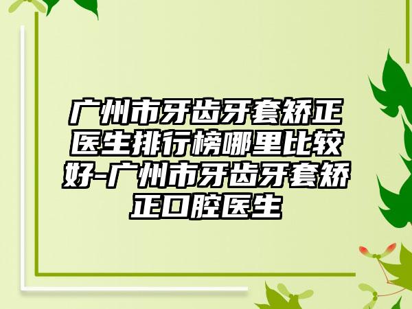 广州市牙齿牙套矫正医生排行榜哪里比较好-广州市牙齿牙套矫正口腔医生