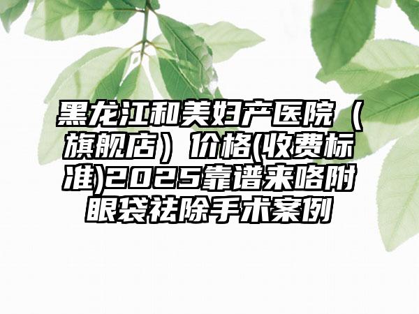 黑龙江和美妇产医院（旗舰店）价格(收费标准)2025靠谱来咯附眼袋祛除手术案例