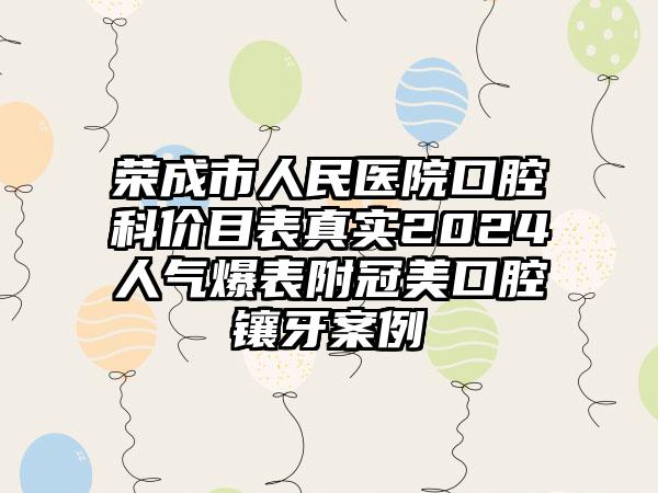 荣成市人民医院口腔科价目表真实2024人气爆表附冠美口腔镶牙案例