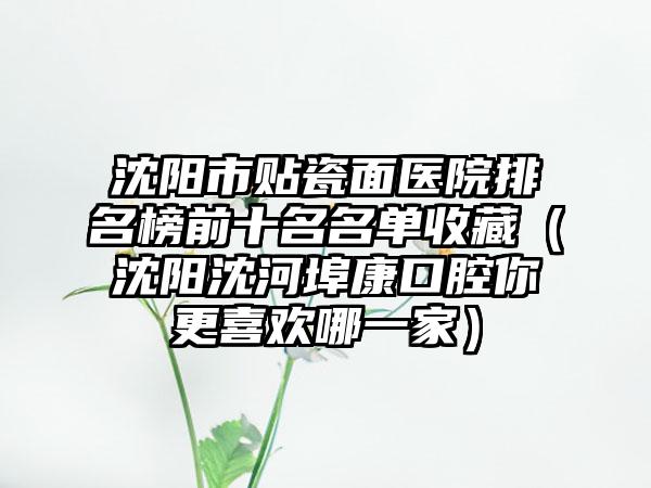 沈阳市贴瓷面医院排名榜前十名名单收藏（沈阳沈河埠康口腔你更喜欢哪一家）