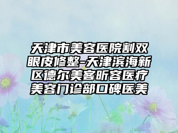 天津市美容医院割双眼皮修整-天津滨海新区德尔美客昕容医疗美容门诊部口碑医美