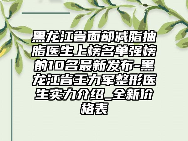 黑龙江省面部减脂抽脂医生上榜名单强榜前10名最新发布-黑龙江省王力军整形医生实力介绍_全新价格表