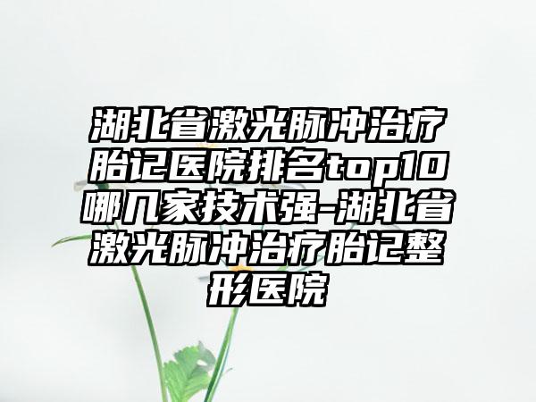 湖北省激光脉冲治疗胎记医院排名top10哪几家技术强-湖北省激光脉冲治疗胎记整形医院