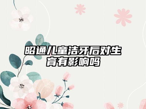 昭通儿童洁牙后对生育有影响吗