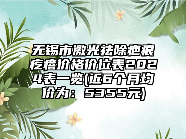 无锡市激光祛除疤痕疙瘩价格价位表2024表一览(近6个月均价为：5355元)