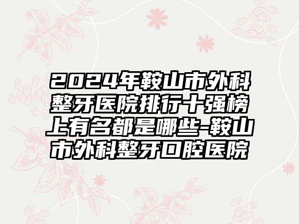 2024年鞍山市外科整牙医院排行十强榜上有名都是哪些-鞍山市外科整牙口腔医院