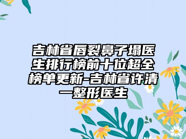 吉林省唇裂鼻子塌医生排行榜前十位超全榜单更新-吉林省许清一整形医生