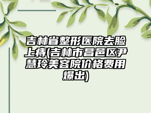 吉林省整形医院去脸上痔(吉林市昌邑区尹慧玲美容院价格费用爆出)