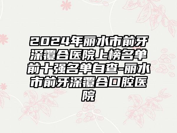 2024年丽水市前牙深覆合医院上榜名单前十强名单自查-丽水市前牙深覆合口腔医院