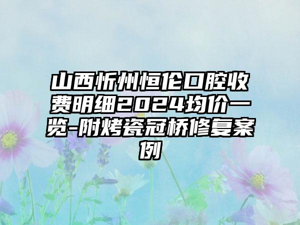 山西忻州恒伦口腔收费明细2024均价一览-附烤瓷冠桥修复案例