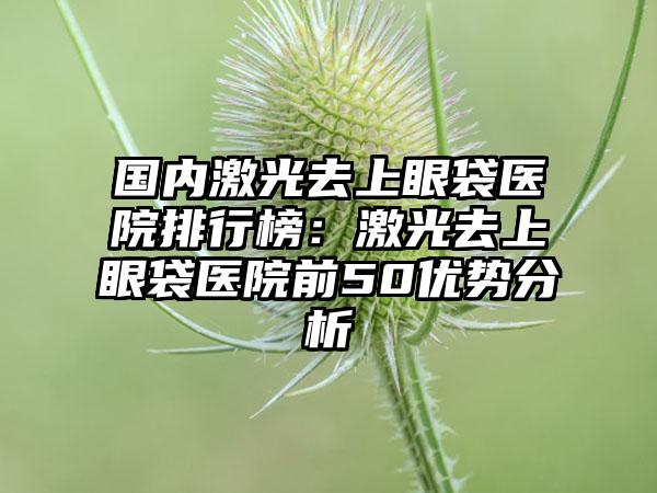 国内激光去上眼袋医院排行榜：激光去上眼袋医院前50优势分析