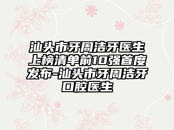 汕头市牙周洁牙医生上榜清单前10强首度发布-汕头市牙周洁牙口腔医生