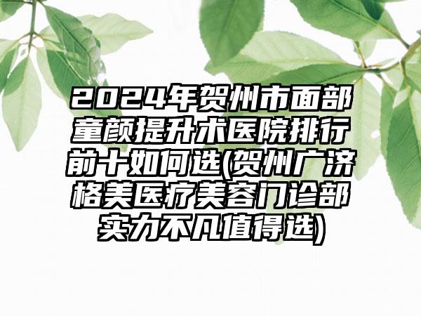 2024年贺州市面部童颜提升术医院排行前十如何选(贺州广济格美医疗美容门诊部实力不凡值得选)