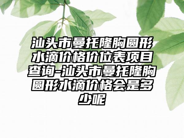 汕头市曼托隆胸圆形水滴价格价位表项目查询-汕头市曼托隆胸圆形水滴价格会是多少呢