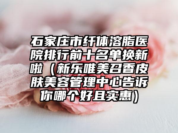 石家庄市纤体溶脂医院排行前十名单换新啦（新乐唯美召香皮肤美容管理中心告诉你哪个好且实惠）