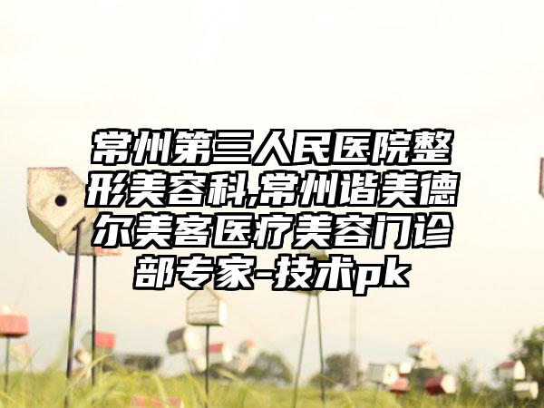 常州第三人民医院整形美容科,常州谐美德尔美客医疗美容门诊部专家-技术pk