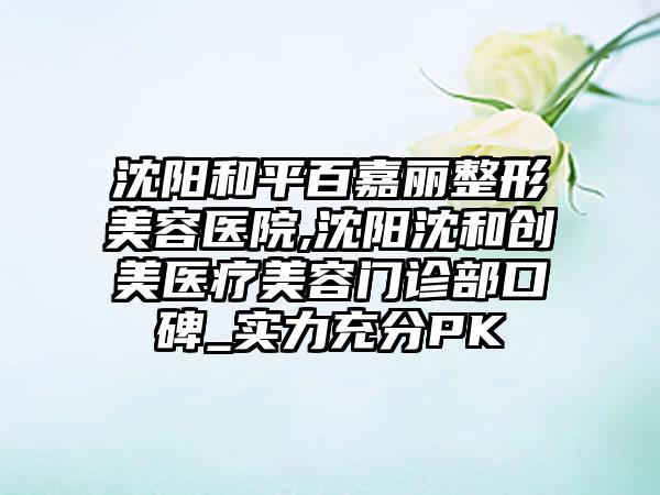 沈阳和平百嘉丽整形美容医院,沈阳沈和创美医疗美容门诊部口碑_实力充分PK