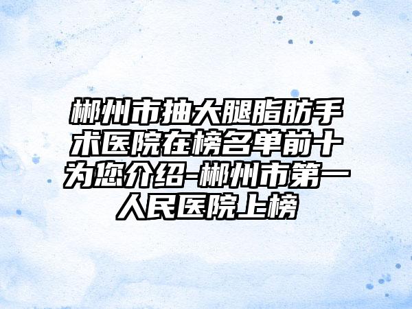 郴州市抽大腿脂肪手术医院在榜名单前十为您介绍-郴州市第一人民医院上榜