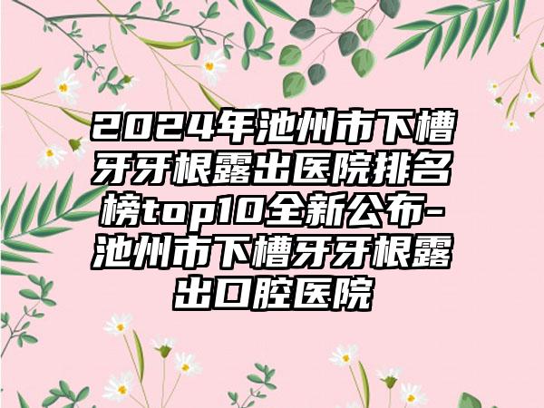 2024年池州市下槽牙牙根露出医院排名榜top10全新公布-池州市下槽牙牙根露出口腔医院