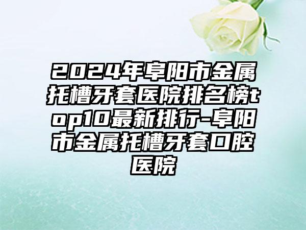 2024年阜阳市金属托槽牙套医院排名榜top10最新排行-阜阳市金属托槽牙套口腔医院