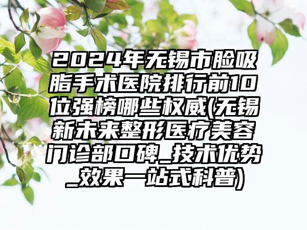 2024年无锡市脸吸脂手术医院排行前10位强榜哪些权威(无锡新未来整形医疗美容门诊部口碑_技术优势_效果一站式科普)