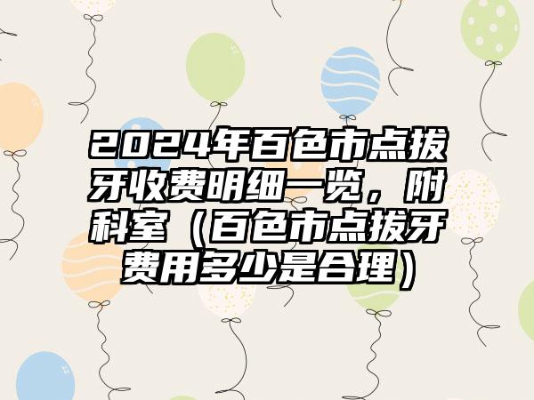 2024年百色市点拔牙收费明细一览，附科室（百色市点拔牙费用多少是合理）