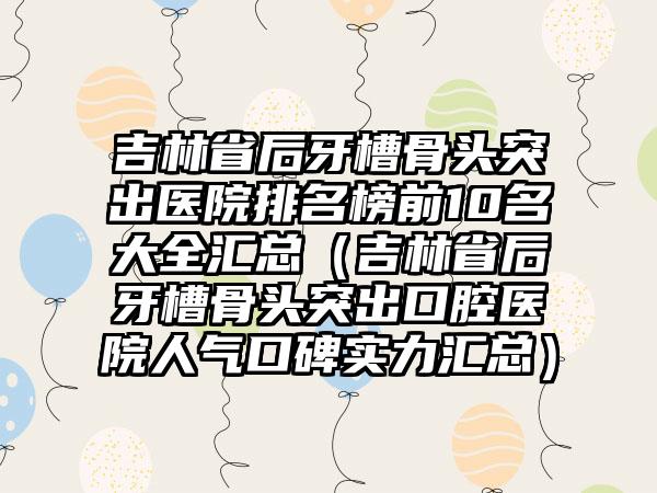 吉林省后牙槽骨头突出医院排名榜前10名大全汇总（吉林省后牙槽骨头突出口腔医院人气口碑实力汇总）